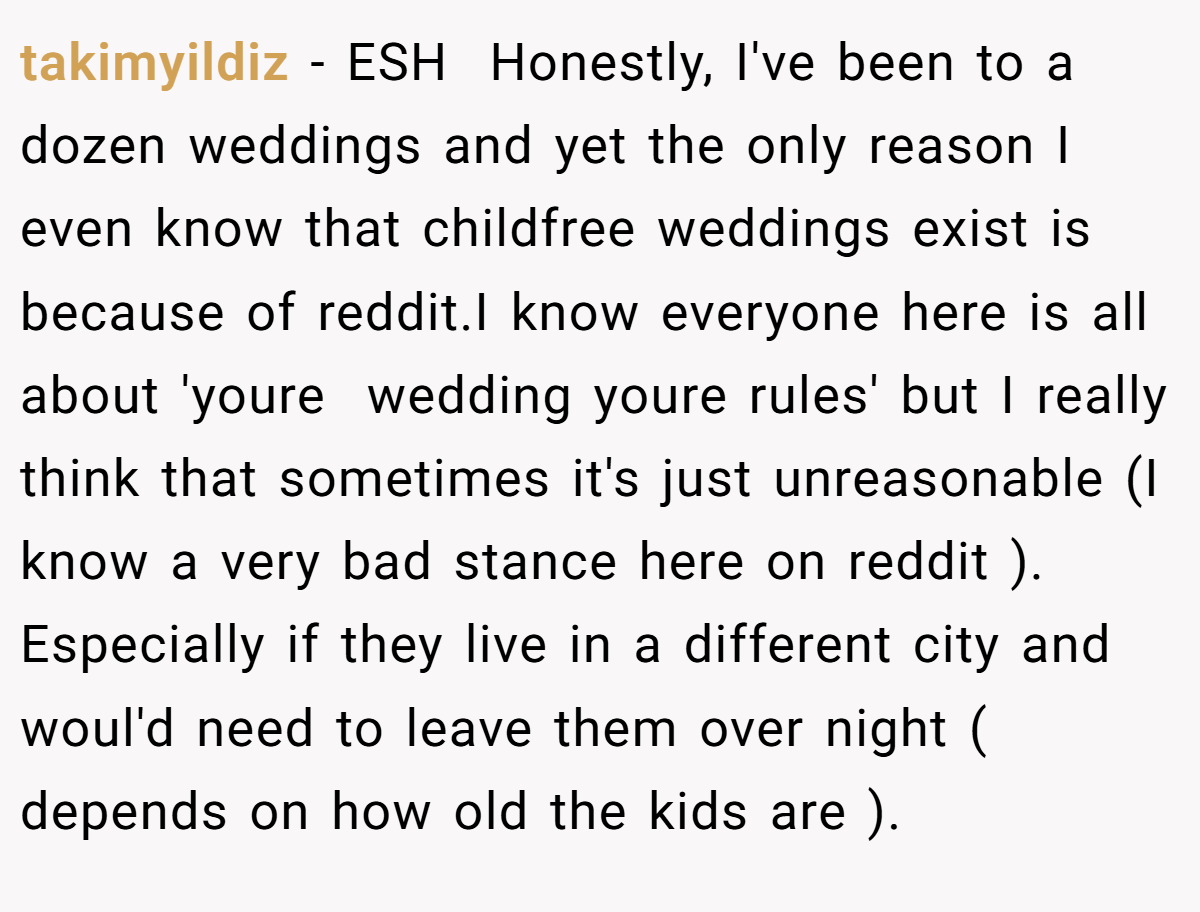 takimyildiz − ESH  Honestly, I've been to a dozen weddings and yet the only reason I even know that childfree weddings exist is because of reddit.I know everyone here is all about 'youre  wedding youre rules' but I really think that sometimes it's just unreasonable (I know a very bad stance here on reddit ). Especially if they live in a different city and woul'd need to leave them over night ( depends on how old the kids are ).