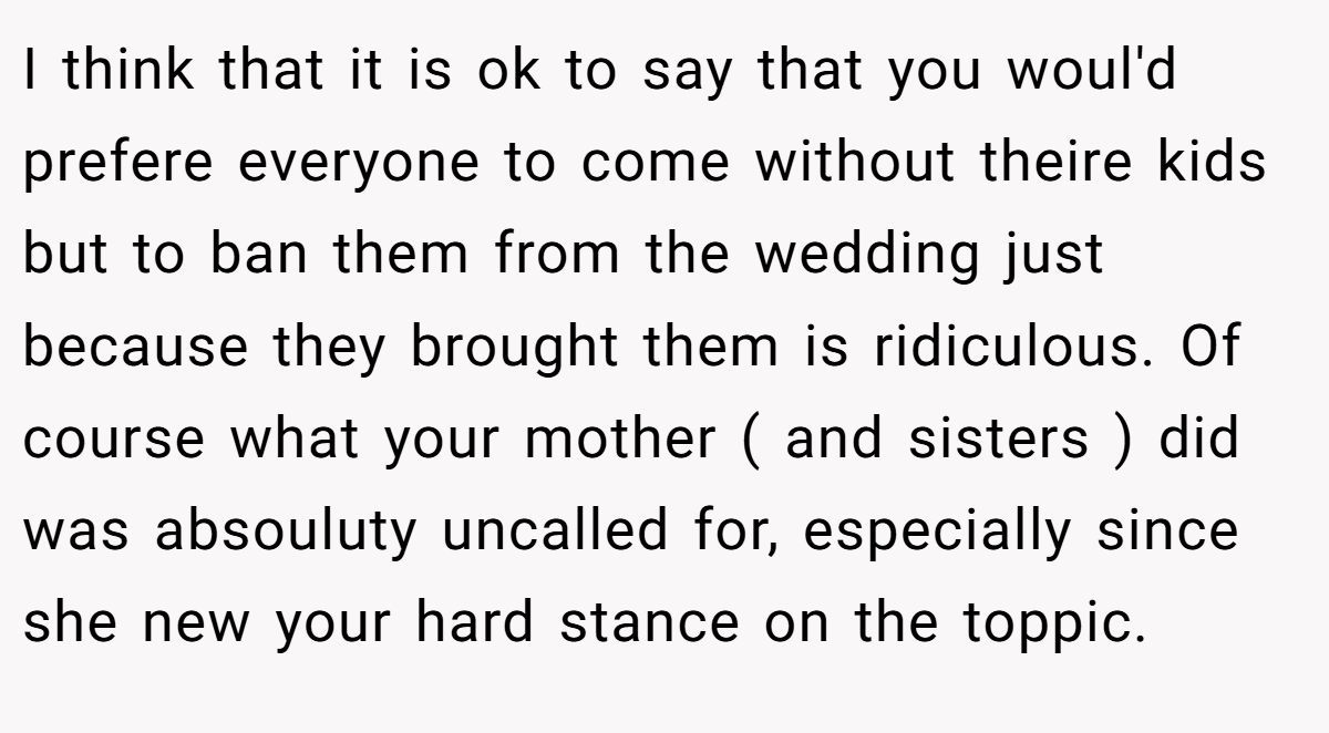 I think that it is ok to say that you woul'd prefere everyone to come without theire kids but to ban them from the wedding just because they brought them is ridiculous. Of course what your mother ( and sisters ) did was absouluty uncalled for, especially since she new your hard stance on the toppic.