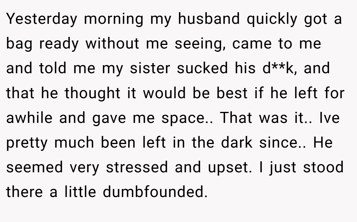Yesterday morning my husband quickly got a bag ready without me seeing, came to me and told me my sister sucked his d**k, and that he thought it would be best if he left for awhile and gave me space.. That was it.. Ive pretty much been left in the dark since.. He seemed very stressed and upset. I just stood there a little dumbfounded.