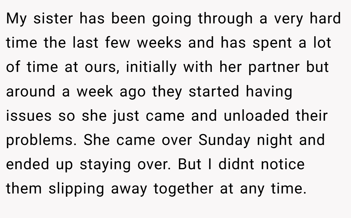 My sister has been going through a very hard time the last few weeks and has spent a lot of time at ours, initially with her partner but around a week ago they started having issues so she just came and unloaded their problems. She came over Sunday night and ended up staying over. But I didnt notice them slipping away together at any time.