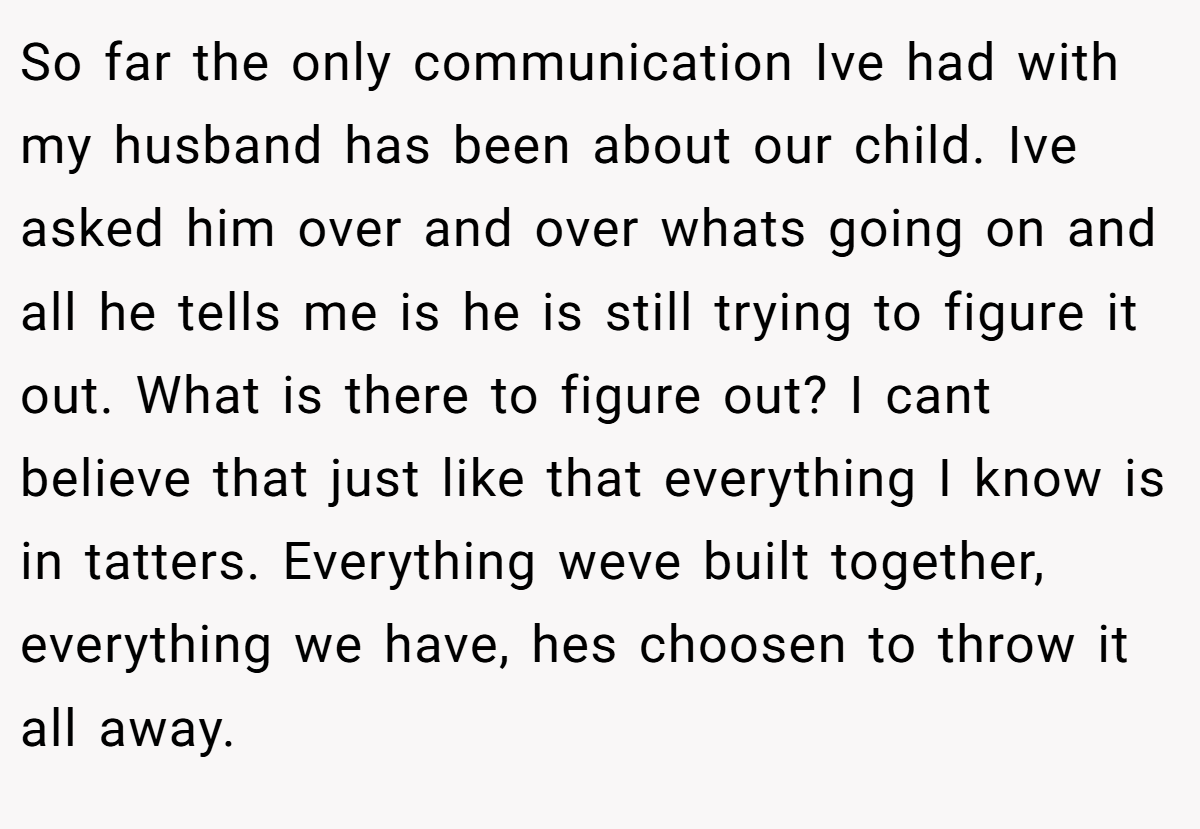 So far the only communication Ive had with my husband has been about our child. Ive asked him over and over whats going on and all he tells me is he is still trying to figure it out. What is there to figure out? I cant believe that just like that everything I know is in tatters. Everything weve built together, everything we have, hes choosen to throw it all away.