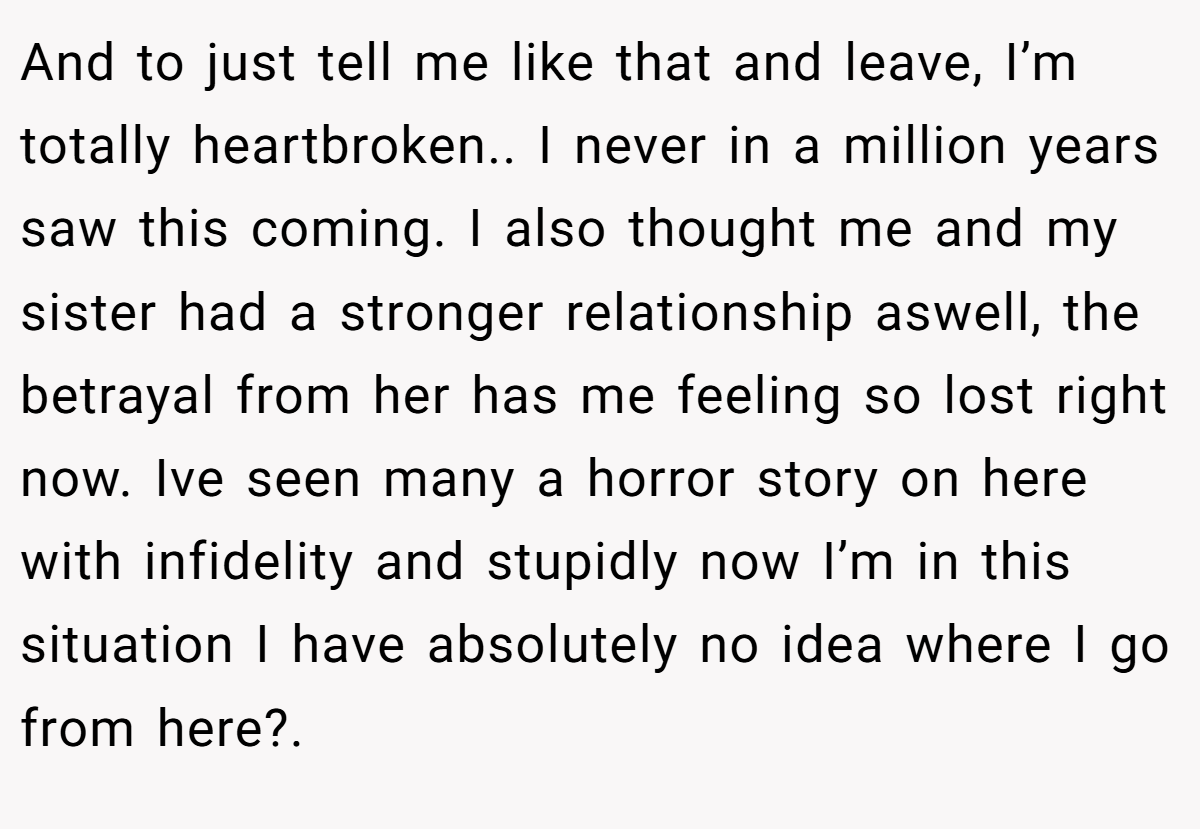 And to just tell me like that and leave, I’m totally heartbroken.. I never in a million years saw this coming. I also thought me and my sister had a stronger relationship aswell, the betrayal from her has me feeling so lost right now. Ive seen many a horror story on here with infidelity and stupidly now I’m in this situation I have absolutely no idea where I go from here?.
