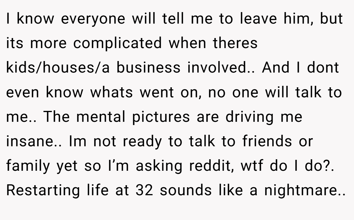 I know everyone will tell me to leave him, but its more complicated when theres kids/houses/a business involved.. And I dont even know whats went on, no one will talk to me.. The mental pictures are driving me insane.. Im not ready to talk to friends or family yet so I’m asking reddit, wtf do I do?. Restarting life at 32 sounds like a nightmare..
