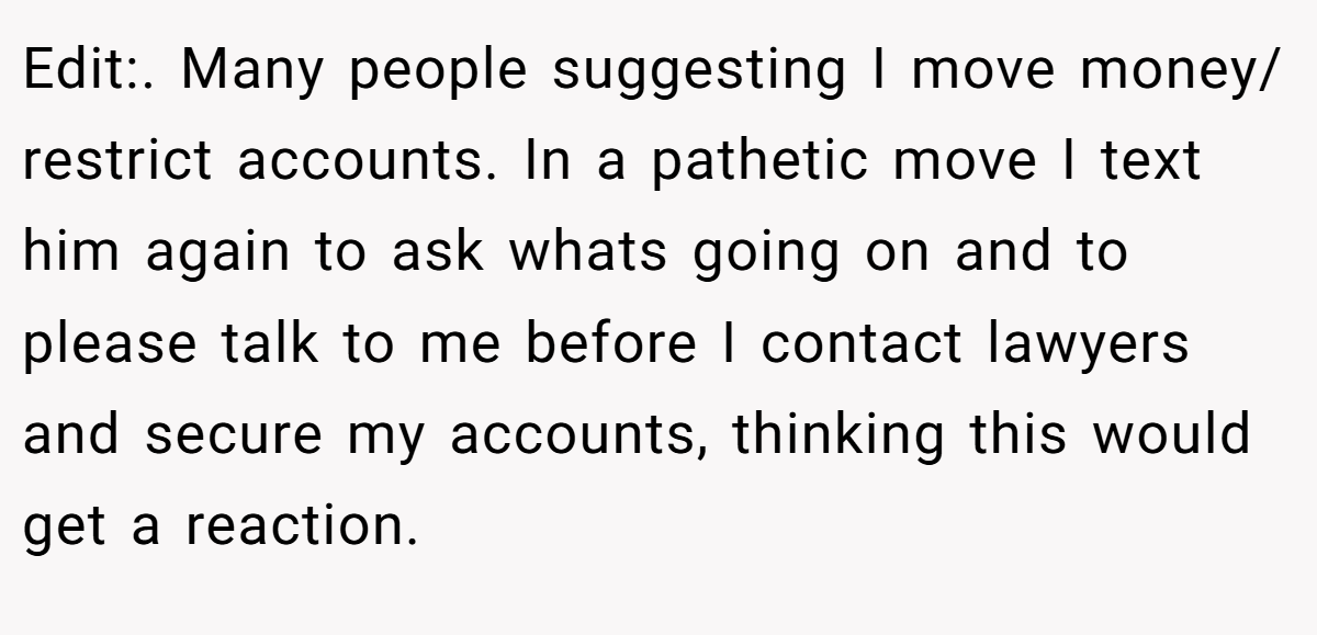 Edit:. Many people suggesting I move money/ restrict accounts. In a pathetic move I text him again to ask whats going on and to please talk to me before I contact lawyers and secure my accounts, thinking this would get a reaction.