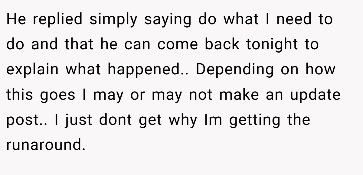 He replied simply saying do what I need to do and that he can come back tonight to explain what happened.. Depending on how this goes I may or may not make an update post.. I just dont get why Im getting the runaround.