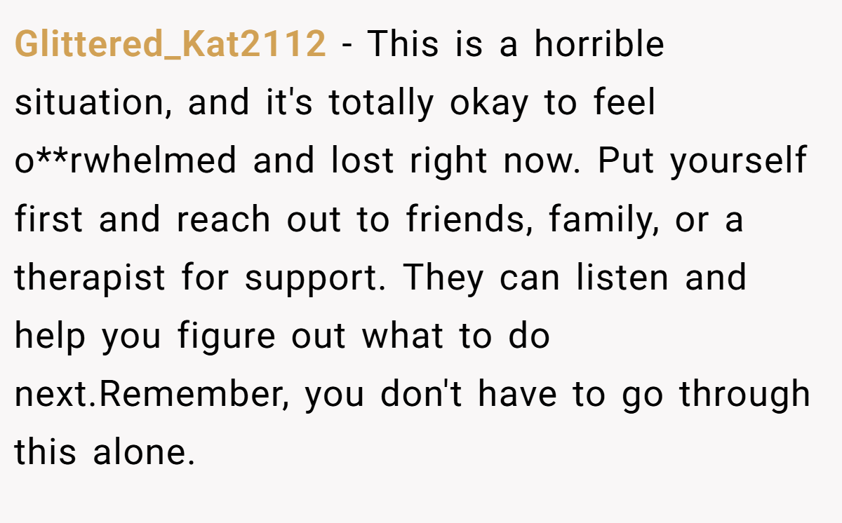 Glittered_Kat2112 − This is a horrible situation, and it's totally okay to feel o**rwhelmed and lost right now. Put yourself first and reach out to friends, family, or a therapist for support. They can listen and help you figure out what to do next.Remember, you don't have to go through this alone.