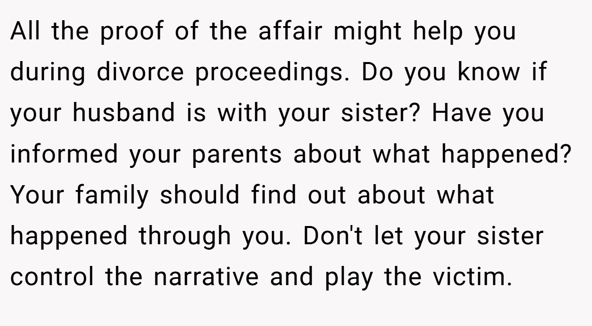 All the proof of the affair might help you during divorce proceedings. Do you know if your husband is with your sister? Have you informed your parents about what happened? Your family should find out about what happened through you. Don't let your sister control the narrative and play the victim.