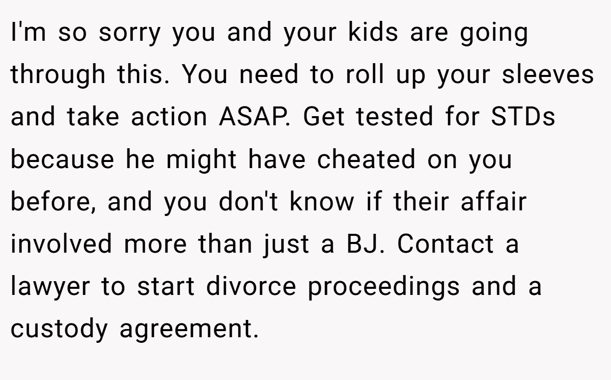 I'm so sorry you and your kids are going through this. You need to roll up your sleeves and take action ASAP. Get tested for STDs because he might have cheated on you before, and you don't know if their affair involved more than just a BJ. Contact a lawyer to start divorce proceedings and a custody agreement.