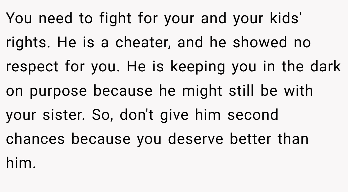 You need to fight for your and your kids' rights. He is a cheater, and he showed no respect for you. He is keeping you in the dark on purpose because he might still be with your sister. So, don't give him second chances because you deserve better than him.
