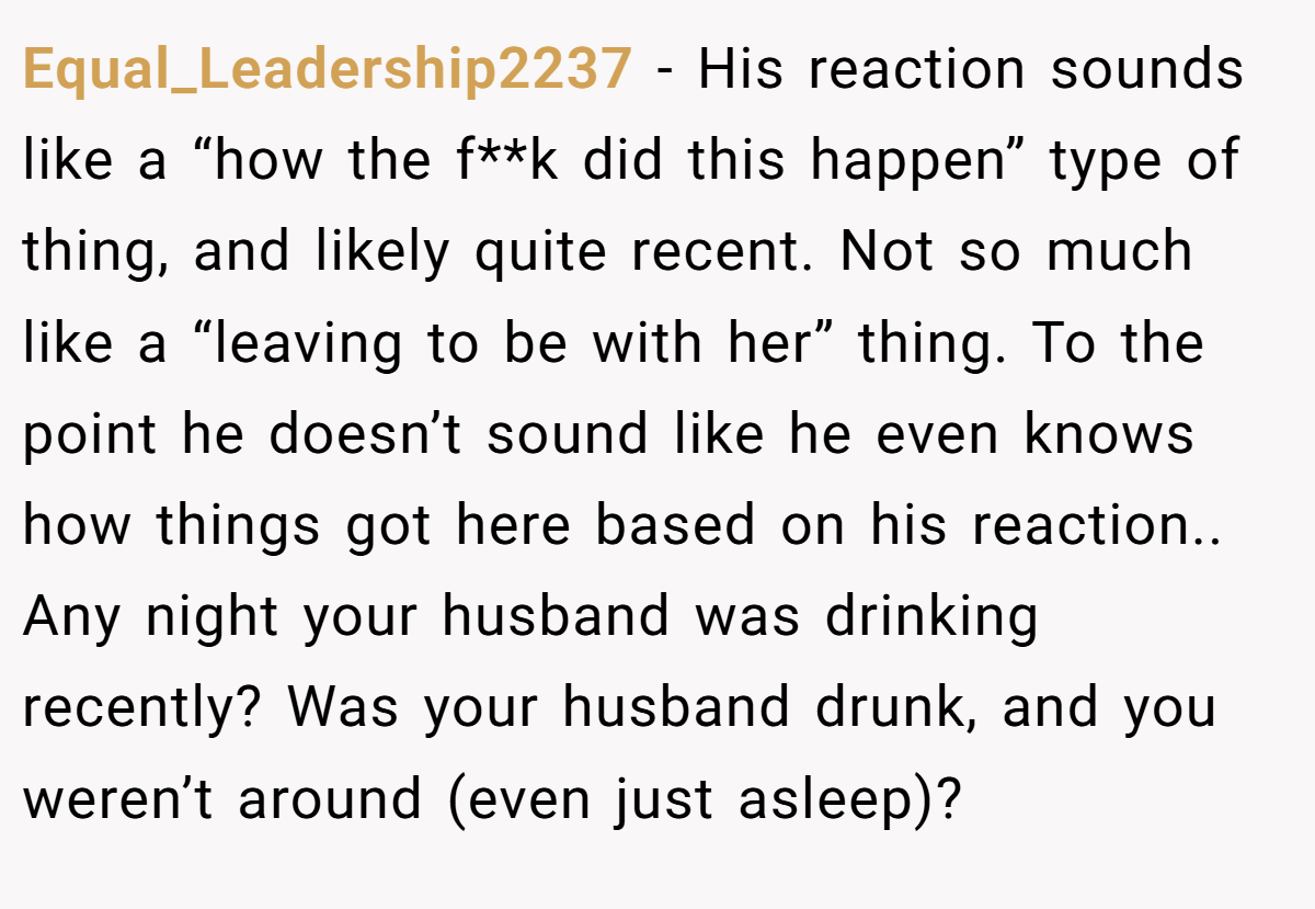 Equal_Leadership2237 − His reaction sounds like a “how the f**k did this happen” type of thing, and likely quite recent. Not so much like a “leaving to be with her” thing. To the point he doesn’t sound like he even knows how things got here based on his reaction.. Any night your husband was drinking recently? Was your husband drunk, and you weren’t around (even just asleep)?