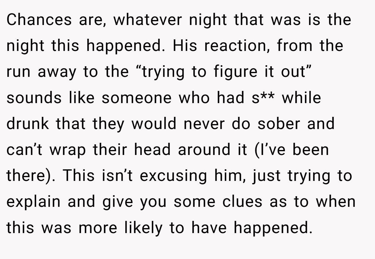 Chances are, whatever night that was is the night this happened. His reaction, from the run away to the “trying to figure it out” sounds like someone who had s** while drunk that they would never do sober and can’t wrap their head around it (I’ve been there). This isn’t excusing him, just trying to explain and give you some clues as to when this was more likely to have happened.