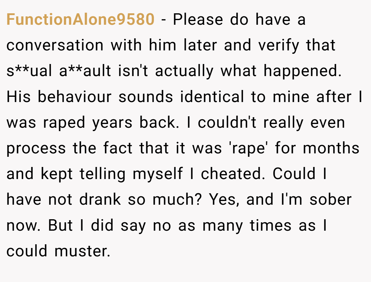 FunctionAlone9580 − Please do have a conversation with him later and verify that s**ual a**ault isn't actually what happened. His behaviour sounds identical to mine after I was raped years back. I couldn't really even process the fact that it was 'rape' for months and kept telling myself I cheated. Could I have not drank so much? Yes, and I'm sober now. But I did say no as many times as I could muster. 