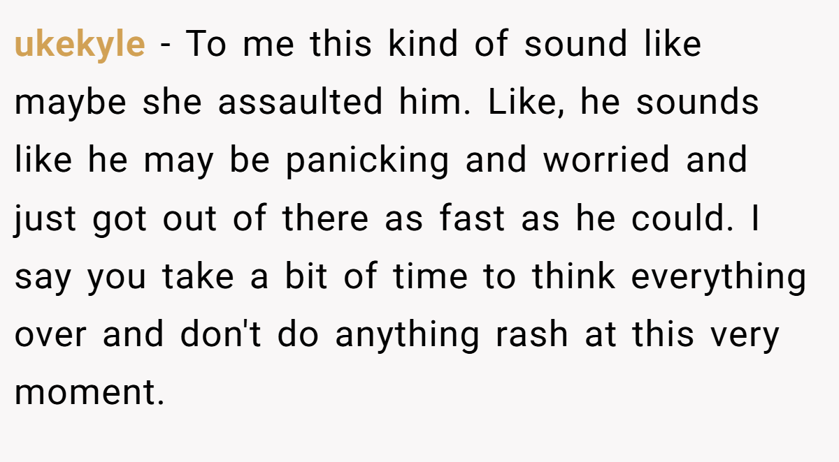 ukekyle − To me this kind of sound like maybe she assaulted him. Like, he sounds like he may be panicking and worried and just got out of there as fast as he could. I say you take a bit of time to think everything over and don't do anything rash at this very moment.