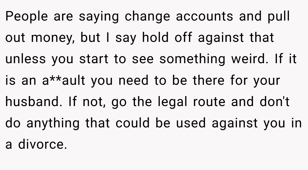 People are saying change accounts and pull out money, but I say hold off against that unless you start to see something weird. If it is an a**ault you need to be there for your husband. If not, go the legal route and don't do anything that could be used against you in a divorce.
