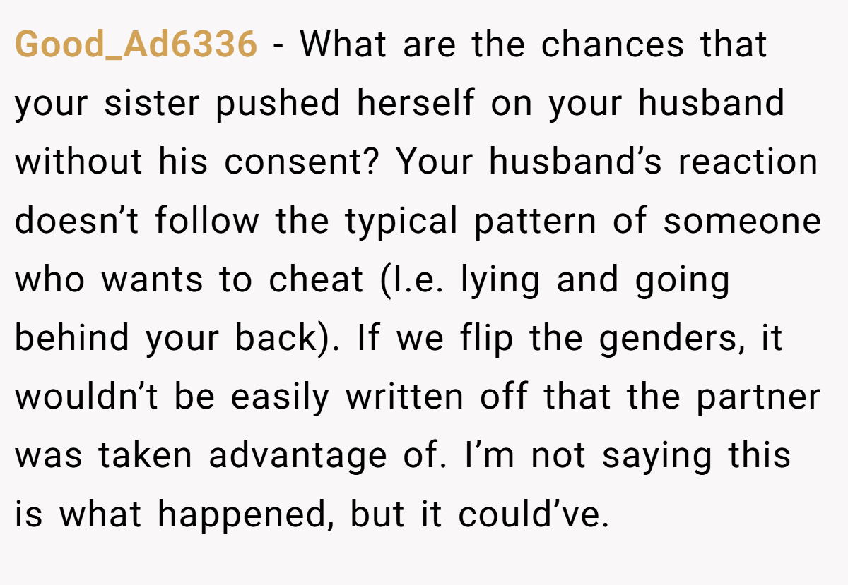 Good_Ad6336 − What are the chances that your sister pushed herself on your husband without his consent? Your husband’s reaction doesn’t follow the typical pattern of someone who wants to cheat (I.e. lying and going behind your back). If we flip the genders, it wouldn’t be easily written off that the partner was taken advantage of. I’m not saying this is what happened, but it could’ve.