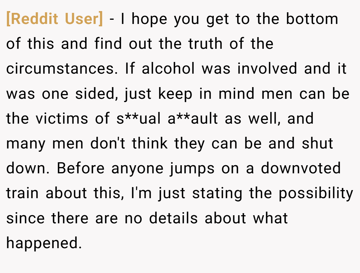 [Reddit User] − I hope you get to the bottom of this and find out the truth of the circumstances. If alcohol was involved and it was one sided, just keep in mind men can be the victims of s**ual a**ault as well, and many men don't think they can be and shut down. Before anyone jumps on a downvoted train about this, I'm just stating the possibility since there are no details about what happened.