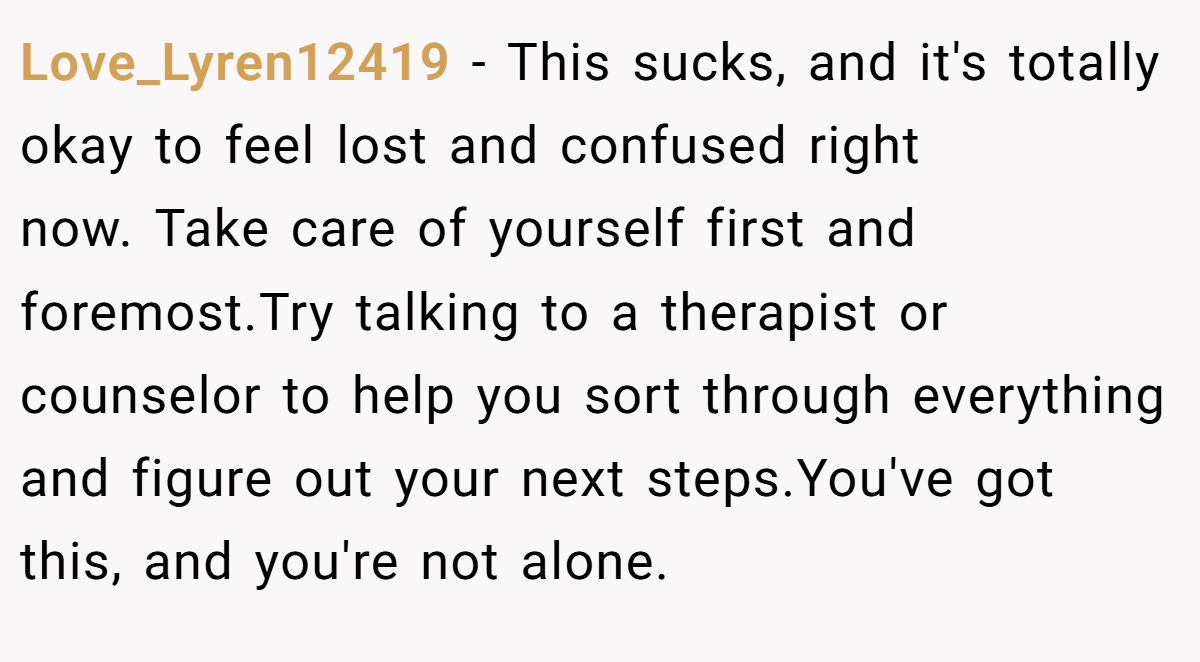 Love_Lyren12419 − This sucks, and it's totally okay to feel lost and confused right now. Take care of yourself first and foremost.Try talking to a therapist or counselor to help you sort through everything and figure out your next steps.You've got this, and you're not alone.