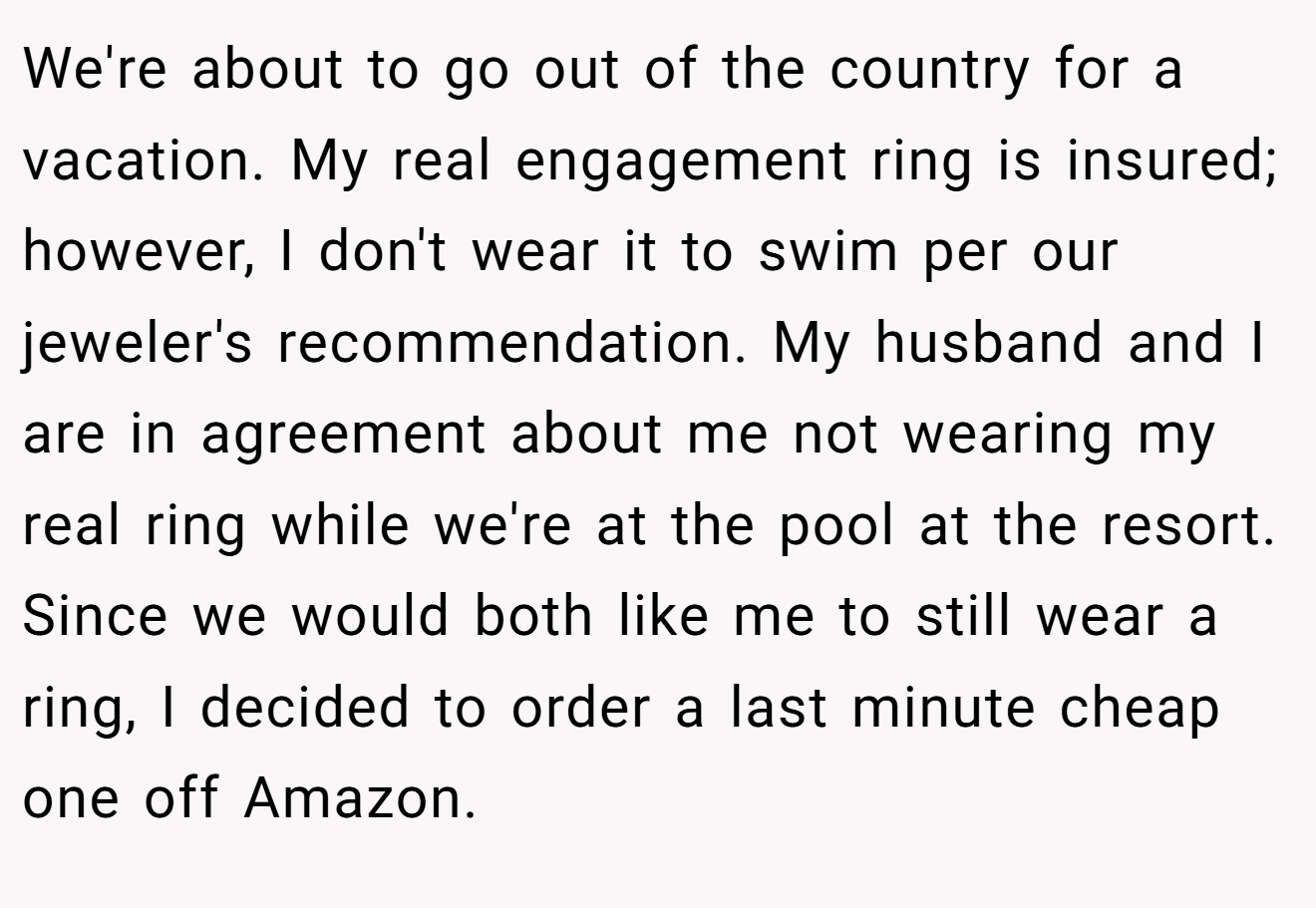 We're about to go out of the country for a vacation. My real engagement ring is insured; however, I don't wear it to swim per our jeweler's recommendation. My husband and I are in agreement about me not wearing my real ring while we're at the pool at the resort. Since we would both like me to still wear a ring, I decided to order a last minute cheap one off Amazon.