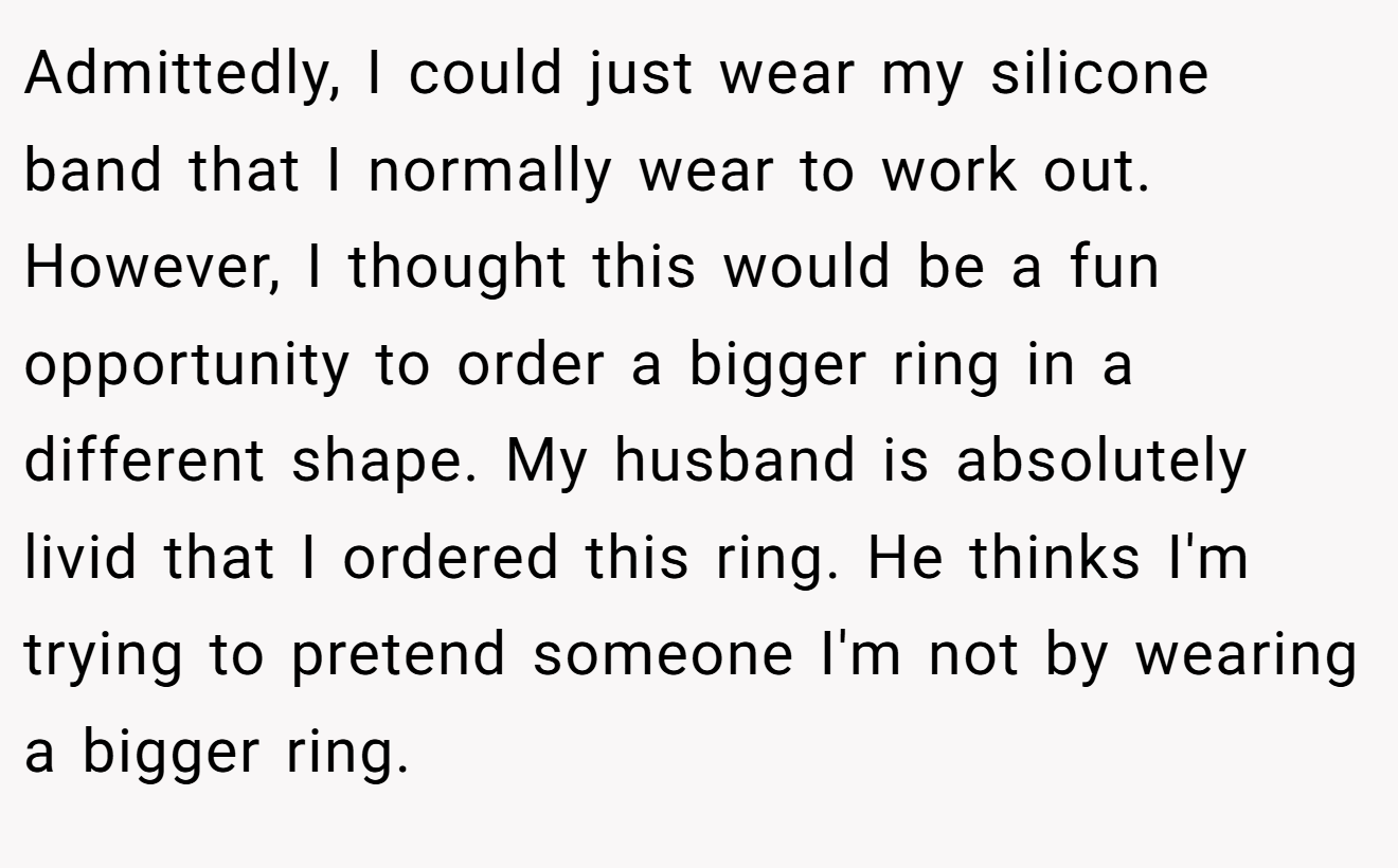 Admittedly, I could just wear my silicone band that I normally wear to work out. However, I thought this would be a fun opportunity to order a bigger ring in a different shape. My husband is absolutely livid that I ordered this ring. He thinks I'm trying to pretend someone I'm not by wearing a bigger ring.