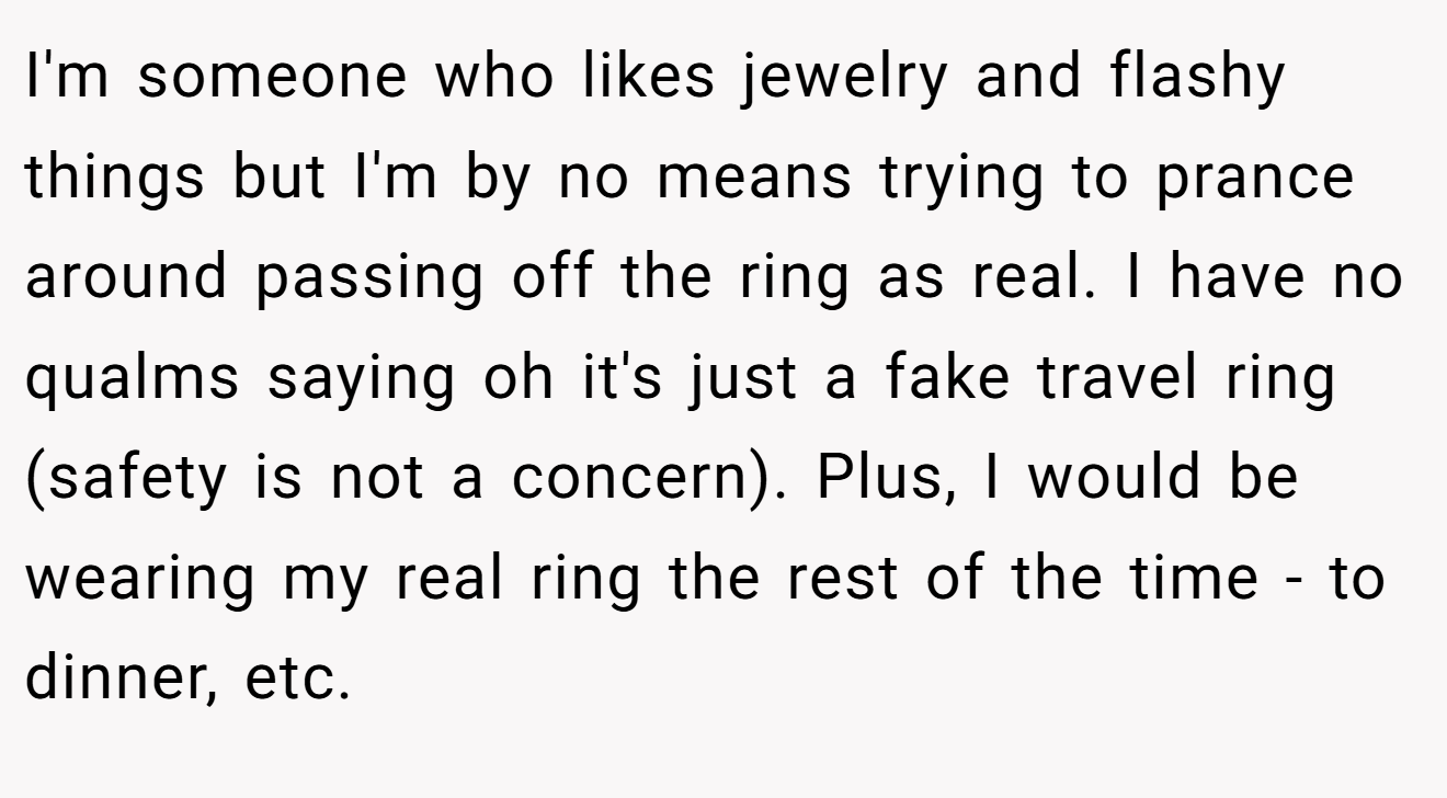 I'm someone who likes jewelry and flashy things but I'm by no means trying to prance around passing off the ring as real. I have no qualms saying oh it's just a fake travel ring (safety is not a concern). Plus, I would be wearing my real ring the rest of the time - to dinner, etc.