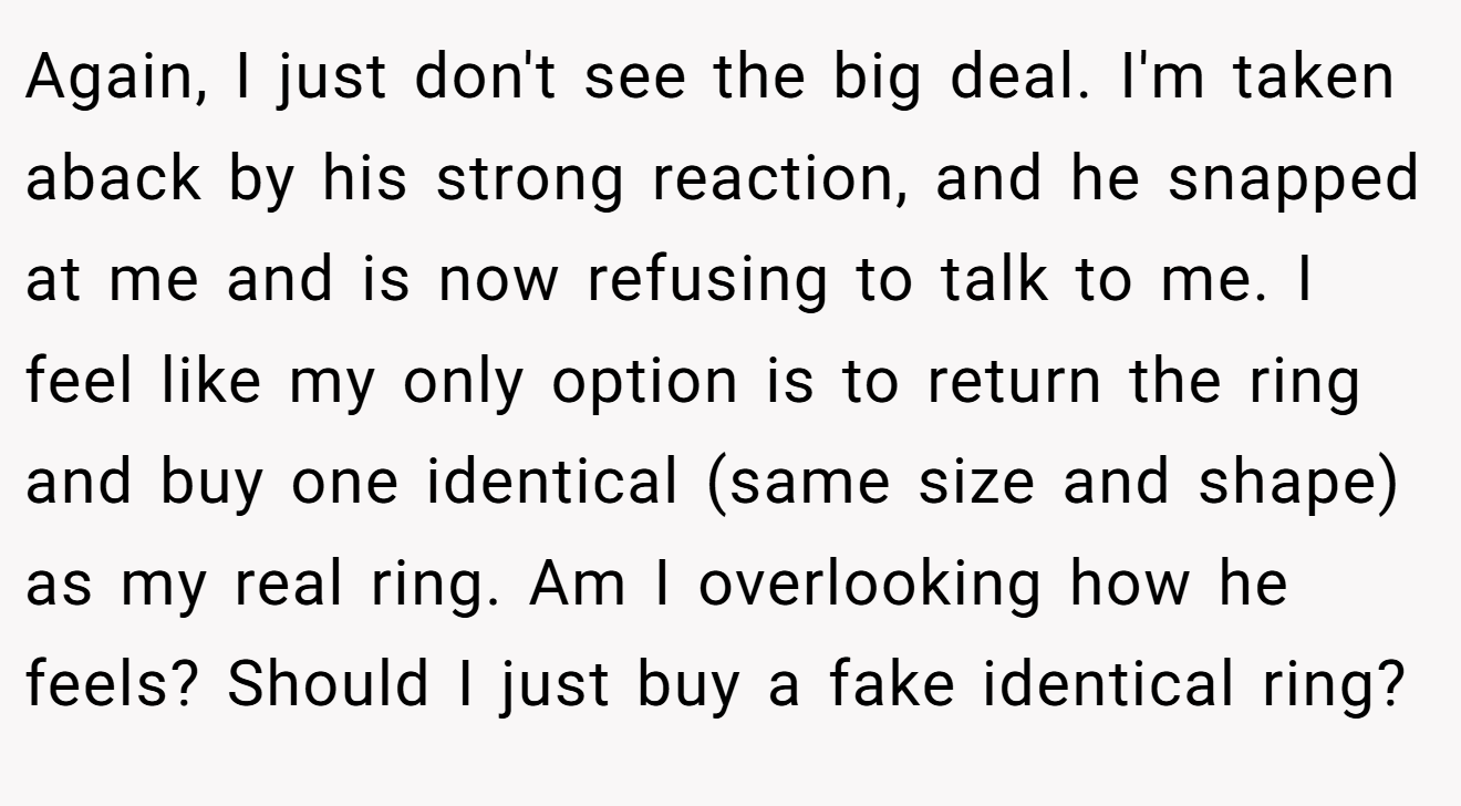 Again, I just don't see the big deal. I'm taken aback by his strong reaction, and he snapped at me and is now refusing to talk to me. I feel like my only option is to return the ring and buy one identical (same size and shape) as my real ring. Am I overlooking how he feels? Should I just buy a fake identical ring?