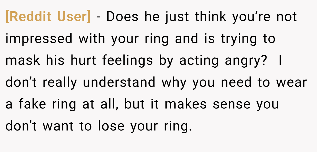 [Reddit User] − Does he just think you’re not impressed with your ring and is trying to mask his hurt feelings by acting angry?  I don’t really understand why you need to wear a fake ring at all, but it makes sense you don’t want to lose your ring. 