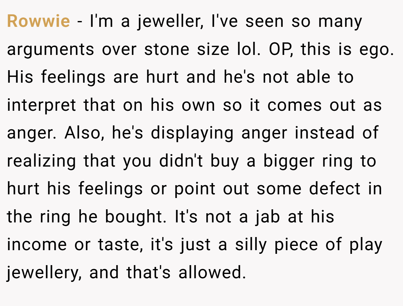 Rowwie − I'm a jeweller, I've seen so many arguments over stone size lol. OP, this is ego. His feelings are hurt and he's not able to interpret that on his own so it comes out as anger. Also, he's displaying anger instead of realizing that you didn't buy a bigger ring to hurt his feelings or point out some defect in the ring he bought. It's not a jab at his income or taste, it's just a silly piece of play jewellery, and that's allowed.