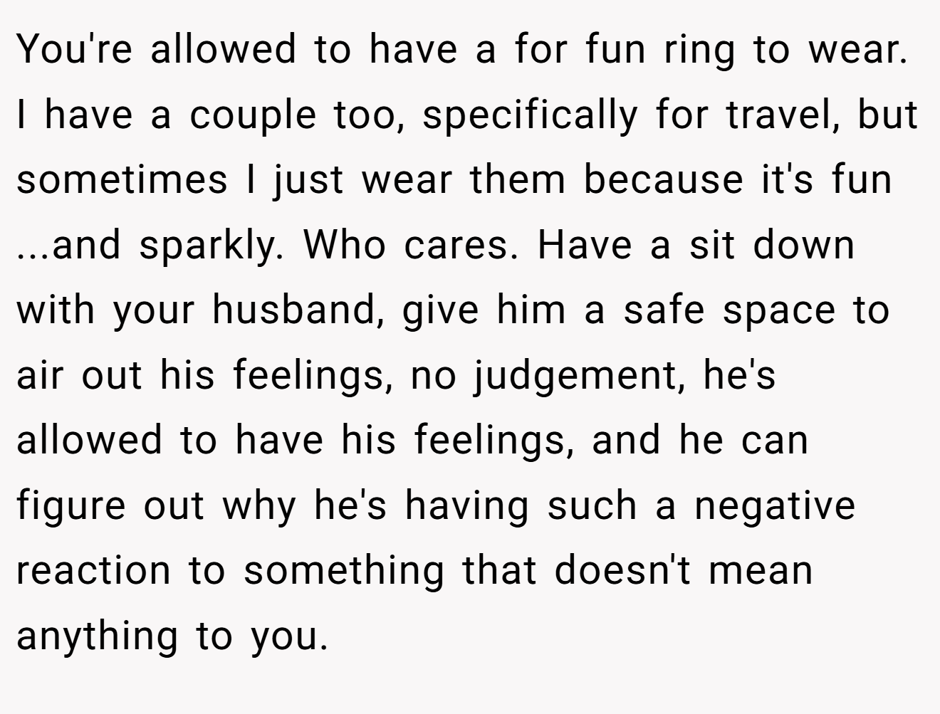 You're allowed to have a for fun ring to wear. I have a couple too, specifically for travel, but sometimes I just wear them because it's fun ...and sparkly. Who cares. Have a sit down with your husband, give him a safe space to air out his feelings, no judgement, he's allowed to have his feelings, and he can figure out why he's having such a negative reaction to something that doesn't mean anything to you.