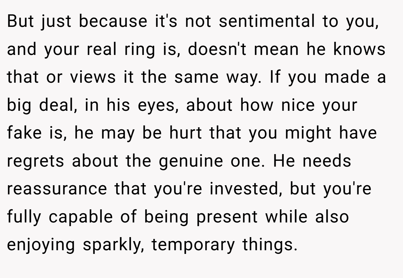 But just because it's not sentimental to you, and your real ring is, doesn't mean he knows that or views it the same way. If you made a big deal, in his eyes, about how nice your fake is, he may be hurt that you might have regrets about the genuine one. He needs reassurance that you're invested, but you're fully capable of being present while also enjoying sparkly, temporary things.