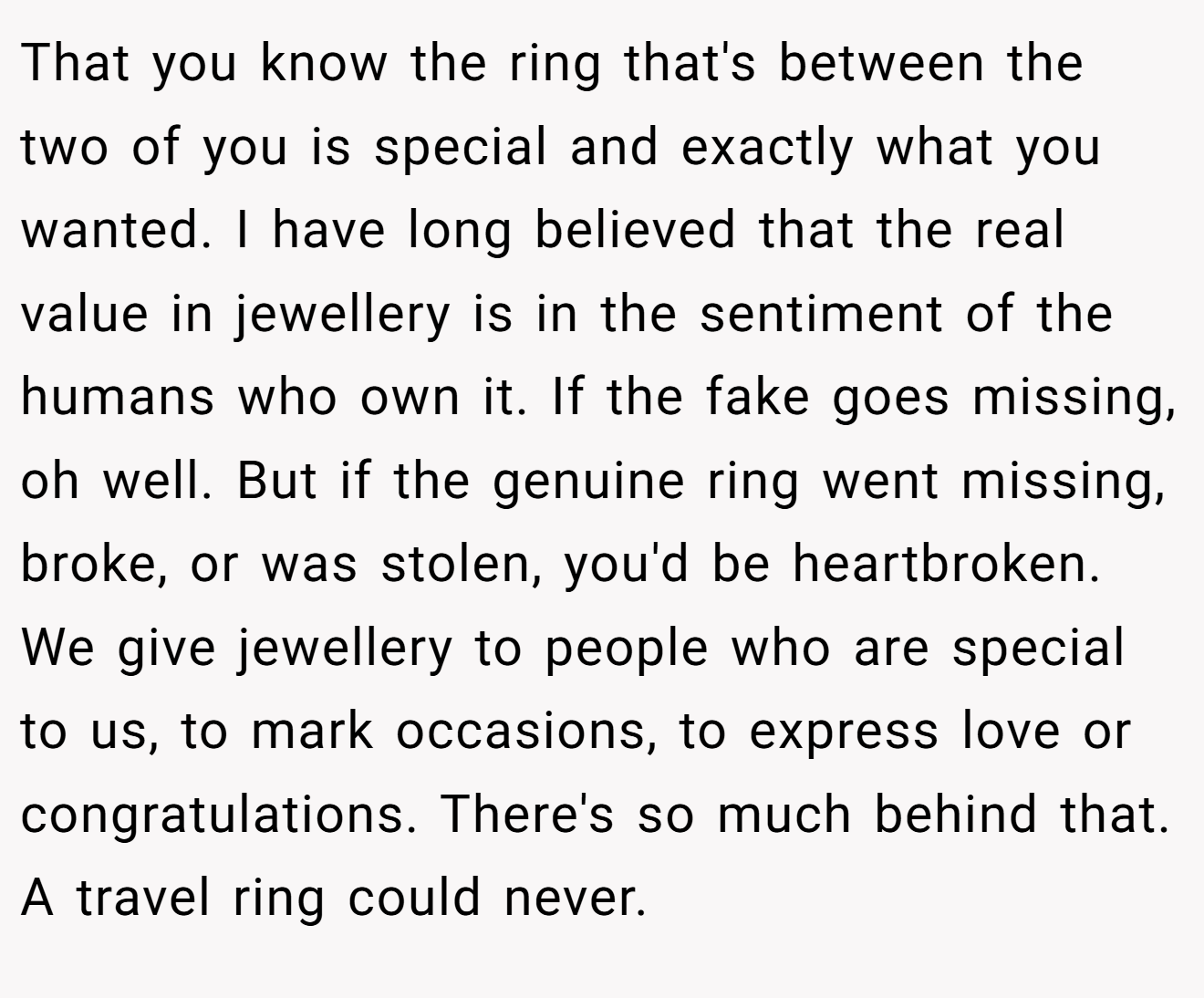 That you know the ring that's between the two of you is special and exactly what you wanted. I have long believed that the real value in jewellery is in the sentiment of the humans who own it. If the fake goes missing, oh well. But if the genuine ring went missing, broke, or was stolen, you'd be heartbroken. We give jewellery to people who are special to us, to mark occasions, to express love or congratulations. There's so much behind that. A travel ring could never.