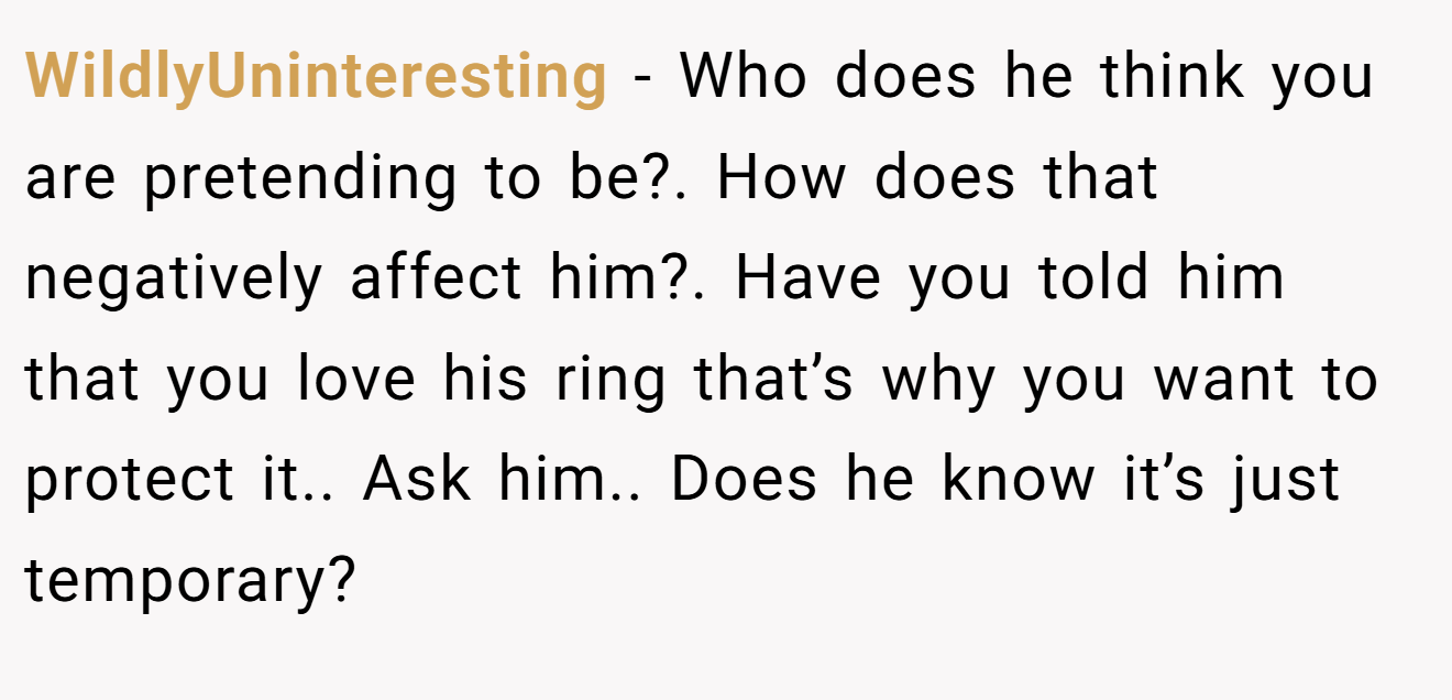 WildlyUninteresting − Who does he think you are pretending to be?. How does that negatively affect him?. Have you told him that you love his ring that’s why you want to protect it.. Ask him.. Does he know it’s just temporary?