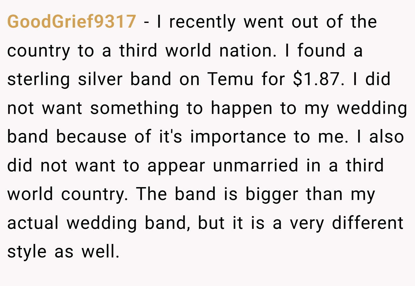 GoodGrief9317 − I recently went out of the country to a third world nation. I found a sterling silver band on Temu for $1.87. I did not want something to happen to my wedding band because of it's importance to me. I also did not want to appear unmarried in a third world country. The band is bigger than my actual wedding band, but it is a very different style as well.