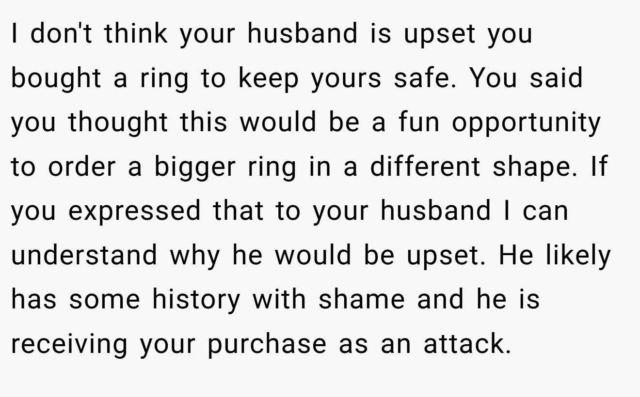 I don't think your husband is upset you bought a ring to keep yours safe. You said you thought this would be a fun opportunity to order a bigger ring in a different shape. If you expressed that to your husband I can understand why he would be upset. He likely has some history with shame and he is receiving your purchase as an attack.