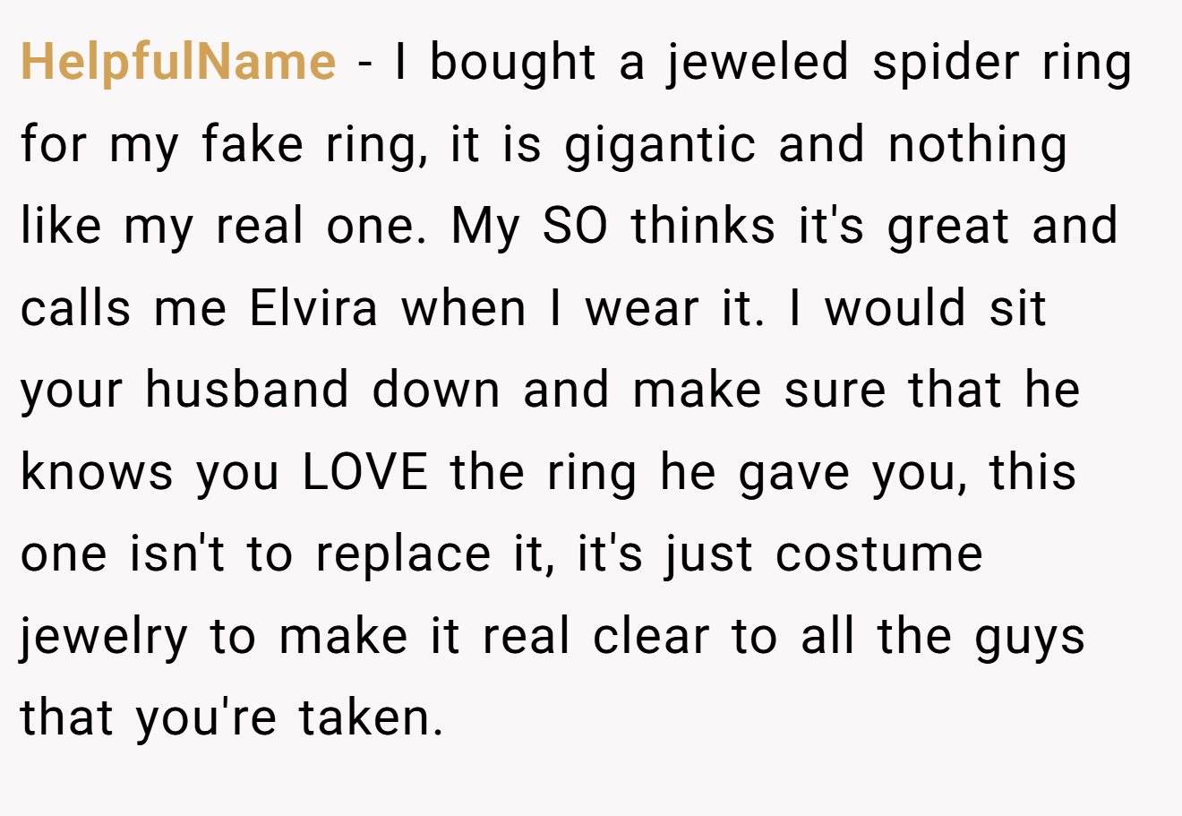HelpfulName − I bought a jeweled spider ring for my fake ring, it is gigantic and nothing like my real one. My SO thinks it's great and calls me Elvira when I wear it. I would sit your husband down and make sure that he knows you LOVE the ring he gave you, this one isn't to replace it, it's just costume jewelry to make it real clear to all the guys that you're taken.