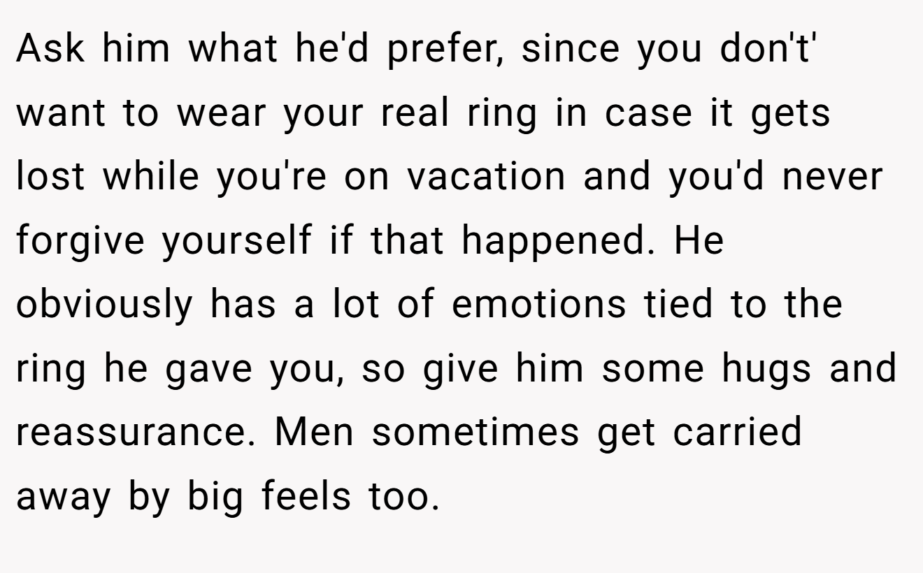 Ask him what he'd prefer, since you don't' want to wear your real ring in case it gets lost while you're on vacation and you'd never forgive yourself if that happened. He obviously has a lot of emotions tied to the ring he gave you, so give him some hugs and reassurance. Men sometimes get carried away by big feels too.