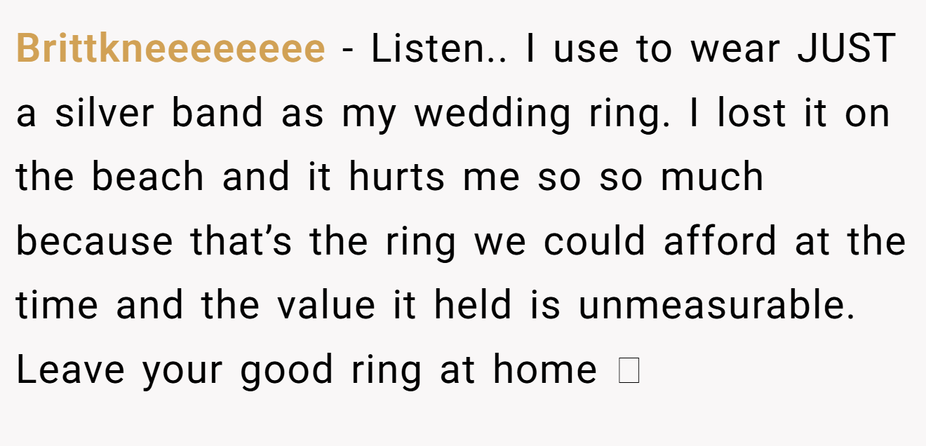 Brittkneeeeeeee − Listen.. I use to wear JUST a silver band as my wedding ring. I lost it on the beach and it hurts me so so much because that’s the ring we could afford at the time and the value it held is unmeasurable. Leave your good ring at home 🥲