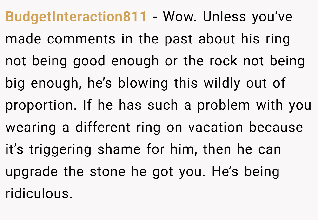 BudgetInteraction811 − Wow. Unless you’ve made comments in the past about his ring not being good enough or the rock not being big enough, he’s blowing this wildly out of proportion. If he has such a problem with you wearing a different ring on vacation because it’s triggering shame for him, then he can upgrade the stone he got you. He’s being ridiculous.