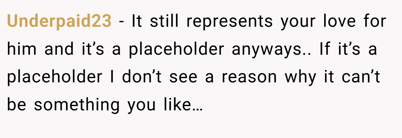 Underpaid23 − It still represents your love for him and it’s a placeholder anyways.. If it’s a placeholder I don’t see a reason why it can’t be something you like…
