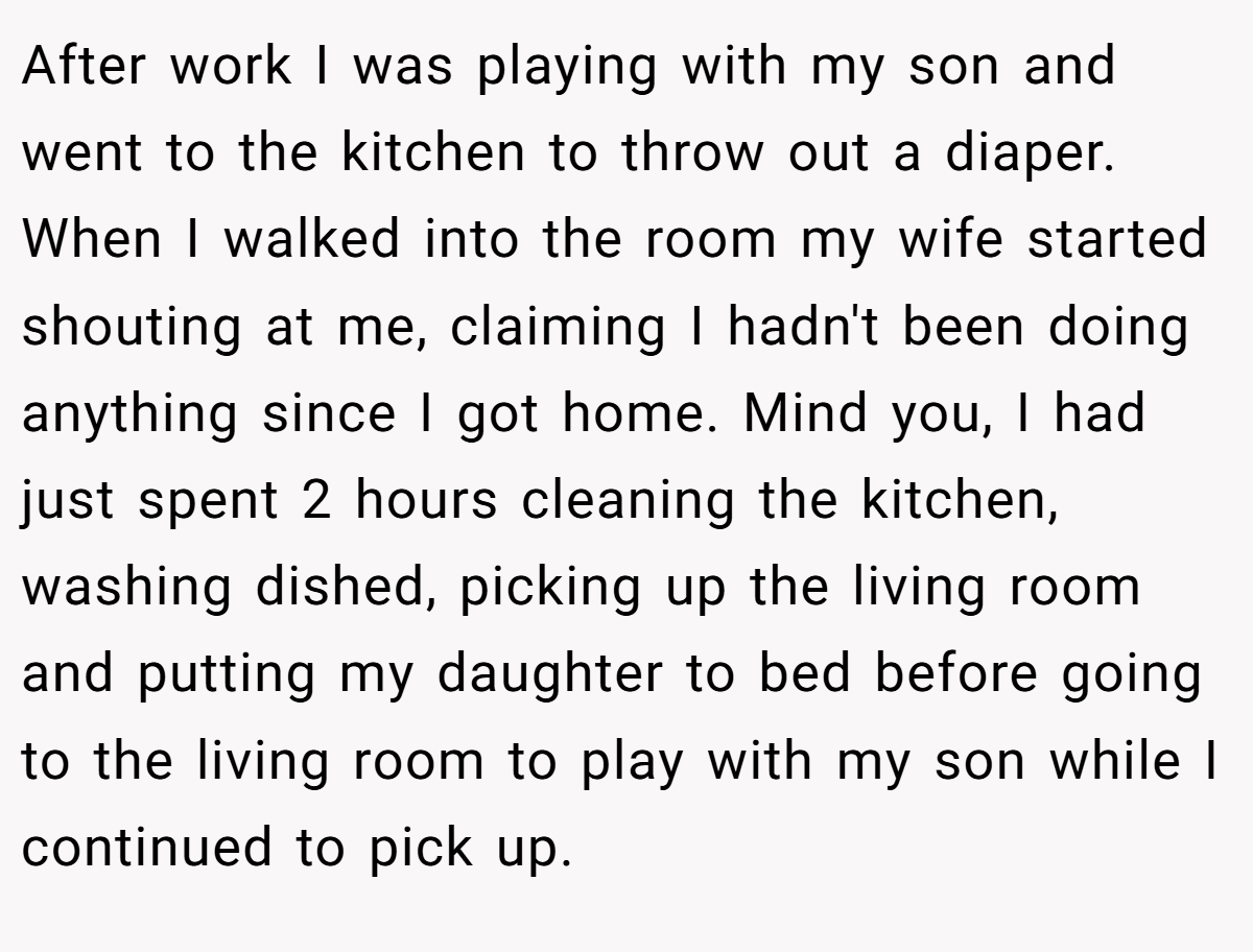 After work I was playing with my son and went to the kitchen to throw out a diaper. When I walked into the room my wife started shouting at me, claiming I hadn't been doing anything since I got home. Mind you, I had just spent 2 hours cleaning the kitchen, washing dished, picking up the living room and putting my daughter to bed before going to the living room to play with my son while I continued to pick up.