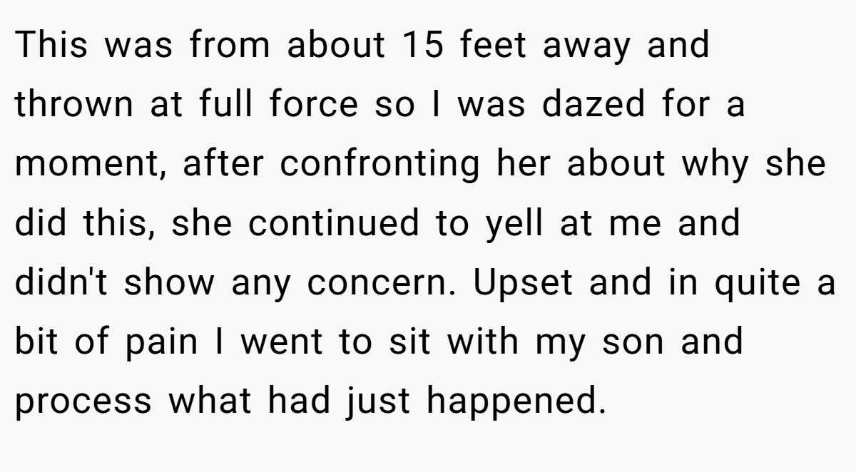 This was from about 15 feet away and thrown at full force so I was dazed for a moment, after confronting her about why she did this, she continued to yell at me and didn't show any concern. Upset and in quite a bit of pain I went to sit with my son and process what had just happened.
