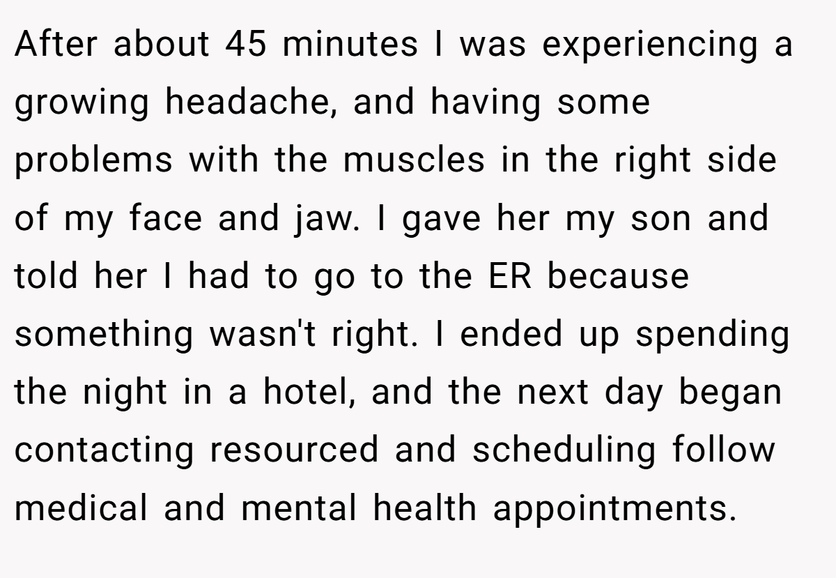 After about 45 minutes I was experiencing a growing headache, and having some problems with the muscles in the right side of my face and jaw. I gave her my son and told her I had to go to the ER because something wasn't right. I ended up spending the night in a hotel, and the next day began contacting resourced and scheduling follow medical and mental health appointments.