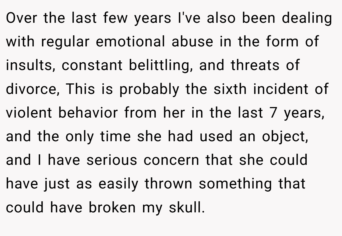 Over the last few years I've also been dealing with regular emotional abuse in the form of insults, constant belittling, and threats of divorce, This is probably the sixth incident of violent behavior from her in the last 7 years, and the only time she had used an object, and I have serious concern that she could have just as easily thrown something that could have broken my skull.