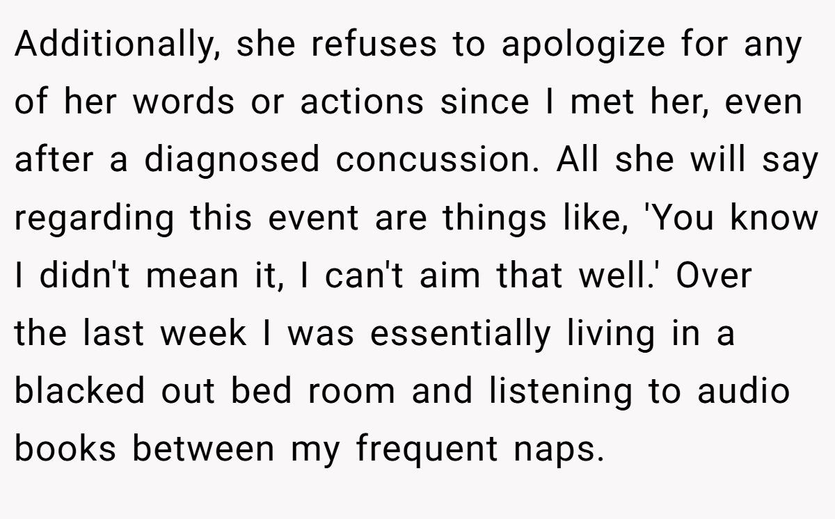 Additionally, she refuses to apologize for any of her words or actions since I met her, even after a diagnosed concussion. All she will say regarding this event are things like, 'You know I didn't mean it, I can't aim that well.' Over the last week I was essentially living in a blacked out bed room and listening to audio books between my frequent naps.