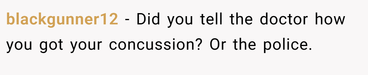 blackgunner12 − Did you tell the doctor how you got your concussion? Or the police.