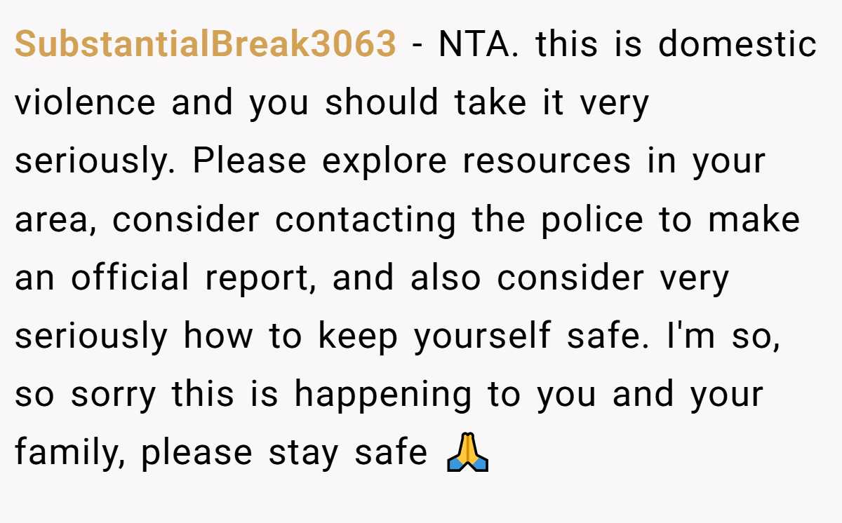 SubstantialBreak3063 − NTA. this is domestic violence and you should take it very seriously. Please explore resources in your area, consider contacting the police to make an official report, and also consider very seriously how to keep yourself safe. I'm so, so sorry this is happening to you and your family, please stay safe 🙏