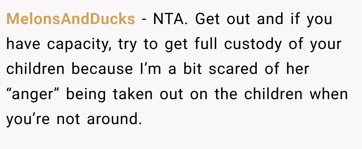 MelonsAndDucks − NTA. Get out and if you have capacity, try to get full custody of your children because I’m a bit scared of her “anger” being taken out on the children when you’re not around.