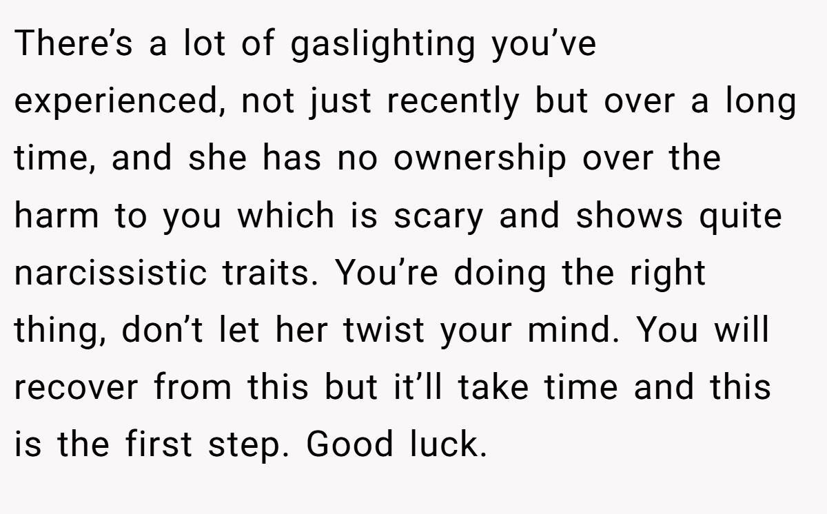 There’s a lot of gaslighting you’ve experienced, not just recently but over a long time, and she has no ownership over the harm to you which is scary and shows quite narcissistic traits. You’re doing the right thing, don’t let her twist your mind. You will recover from this but it’ll take time and this is the first step. Good luck.