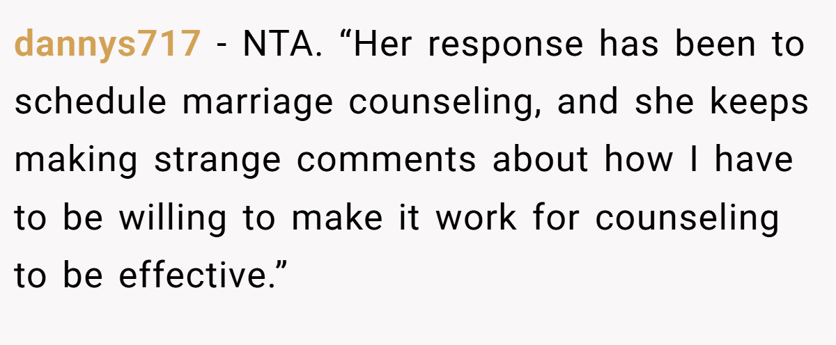dannys717 − NTA. “Her response has been to schedule marriage counseling, and she keeps making strange comments about how I have to be willing to make it work for counseling to be effective.”