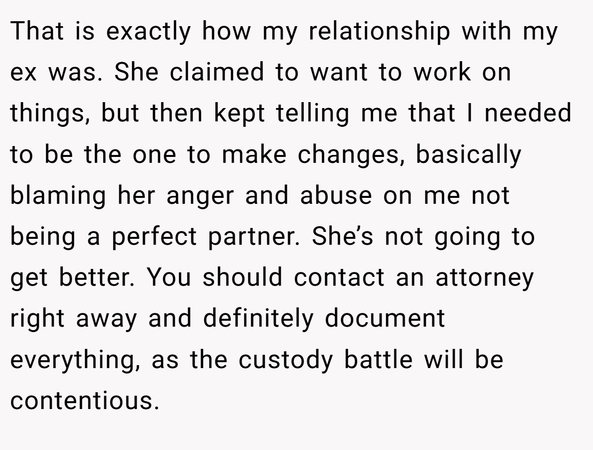 That is exactly how my relationship with my ex was. She claimed to want to work on things, but then kept telling me that I needed to be the one to make changes, basically blaming her anger and abuse on me not being a perfect partner. She’s not going to get better. You should contact an attorney right away and definitely document everything, as the custody battle will be contentious.