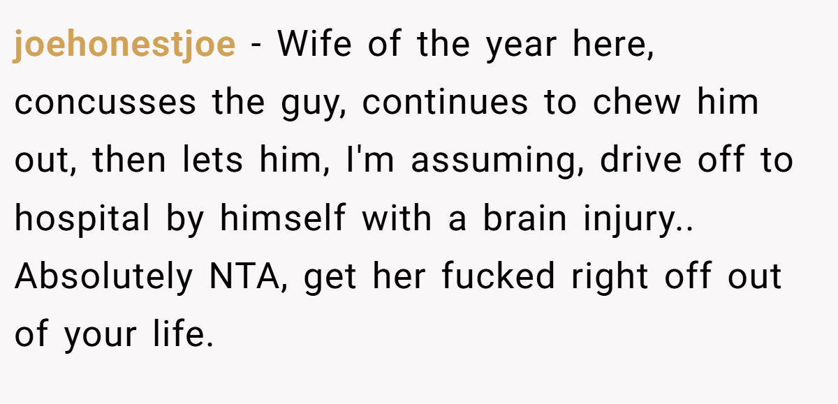 joehonestjoe − Wife of the year here, concusses the guy, continues to chew him out, then lets him, I'm assuming, drive off to hospital by himself with a brain injury.. Absolutely NTA, get her fucked right off out of your life.